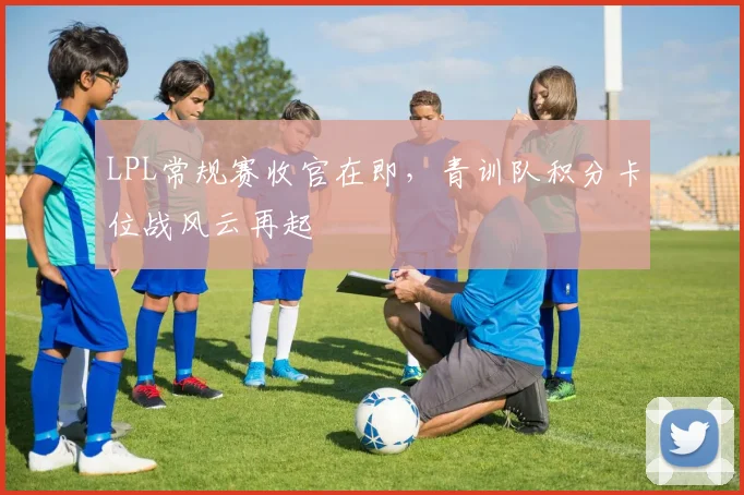 LPL常规赛收官在即，青训队积分卡位战风云再起